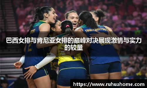 巴西女排与肯尼亚女排的巅峰对决展现激情与实力的较量