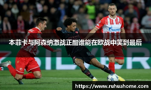 本菲卡与阿森纳激战正酣谁能在欧战中笑到最后
